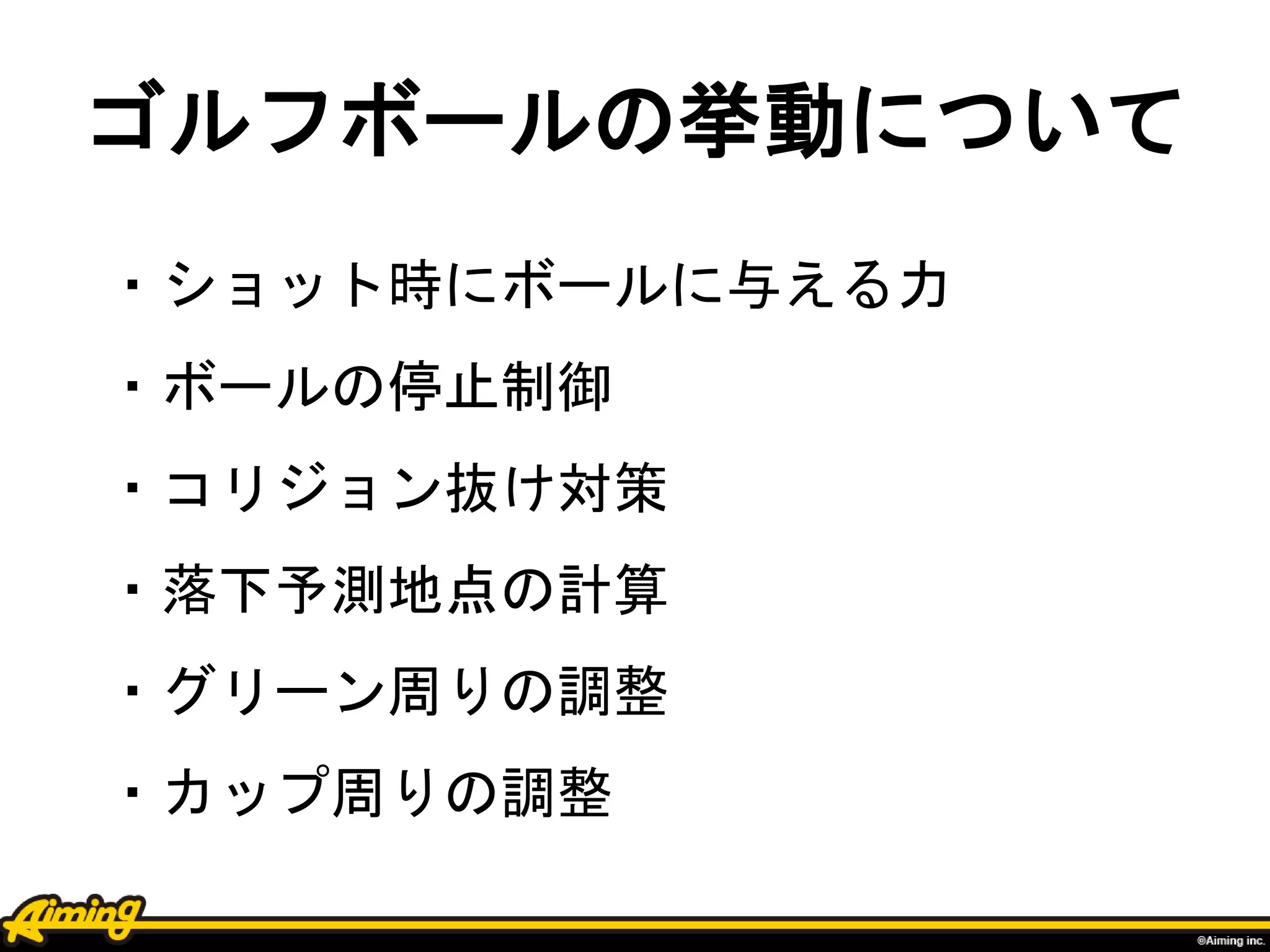 ゴルフボールの挙動について
・ショット時にボールに与える力
・ボールの停止制御
・コリジョン抜け対策
・落下予測地点の計算
・グリーン周りの調整
・カップ周りの調整
 