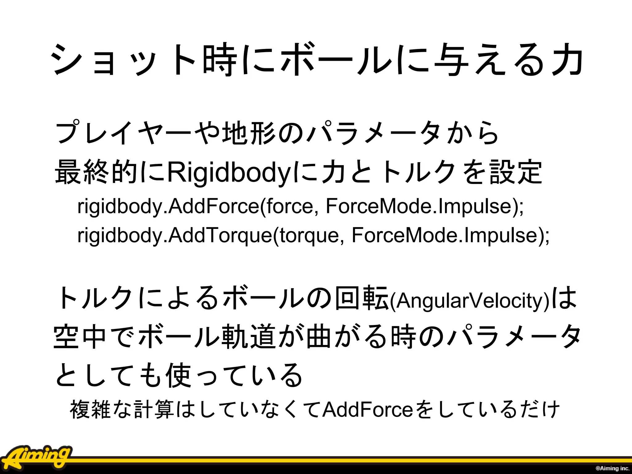ショット時にボールに与える力
プレイヤーや地形のパラメータから
最終的にRigidbodyに力とトルクを設定
rigidbody.AddForce(force, ForceMode.Impulse);
rigidbody.AddTorque(torque, ForceMode.Impulse);
トルクによるボールの回転(AngularVelocity)は
空中でボール軌道が曲がる時のパラメータ
としても使っている
複雑な計算はしていなくてAddForceをしているだけ
 