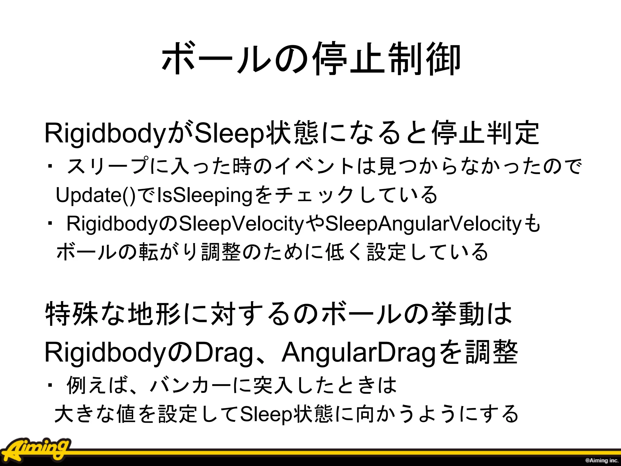 ボールの停止制御
RigidbodyがSleep状態になると停止判定
・ スリープに入った時のイベントは見つからなかったので
Update()でIsSleepingをチェックしている
・ RigidbodyのSleepVelocityやSleepAngularVelocityも
ボールの転がり調整のために低く設定している
特殊な地形に対するのボールの挙動は
RigidbodyのDrag、AngularDragを調整
・ 例えば、バンカーに突入したときは
大きな値を設定してSleep状態に向かうようにする
 