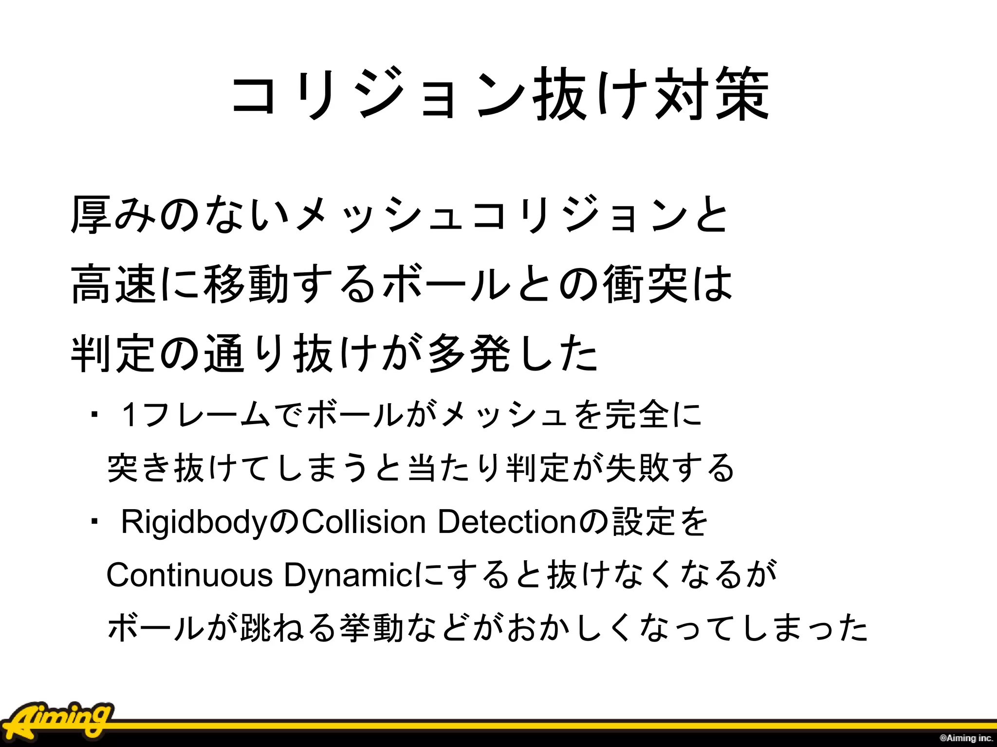 コリジョン抜け対策
厚みのないメッシュコリジョンと
高速に移動するボールとの衝突は
判定の通り抜けが多発した
・ 1フレームでボールがメッシュを完全に
突き抜けてしまうと当たり判定が失敗する
・ RigidbodyのCollision Detectionの設定を
Continuous Dynamicにすると抜けなくなるが
ボールが跳ねる挙動などがおかしくなってしまった
 