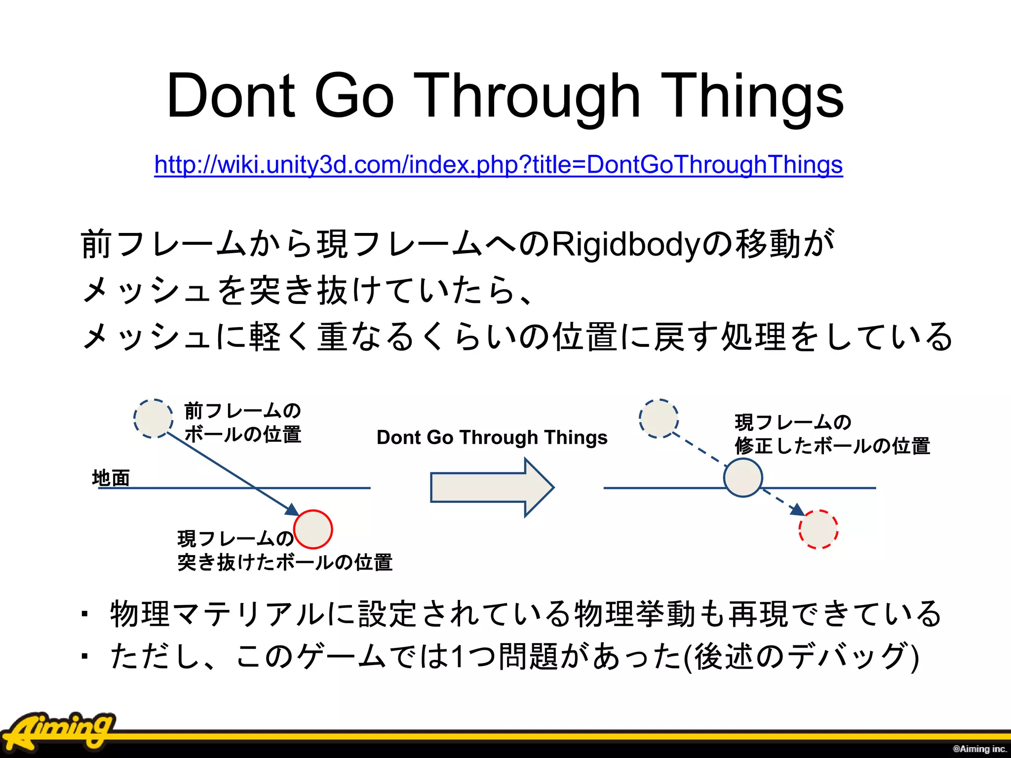 Dont Go Through Things
前フレームから現フレームへのRigidbodyの移動が
メッシュを突き抜けていたら、
メッシュに軽く重なるくらいの位置に戻す処理をしている
・ 物理マテリアルに設定されている物理挙動も再現できている
・ ただし、このゲームでは1つ問題があった(後述のデバッグ)
現フレームの
修正したボールの位置
前フレームの
ボールの位置
現フレームの
突き抜けたボールの位置
http://wiki.unity3d.com/index.php?title=DontGoThroughThings
Dont Go Through Things
地面
 