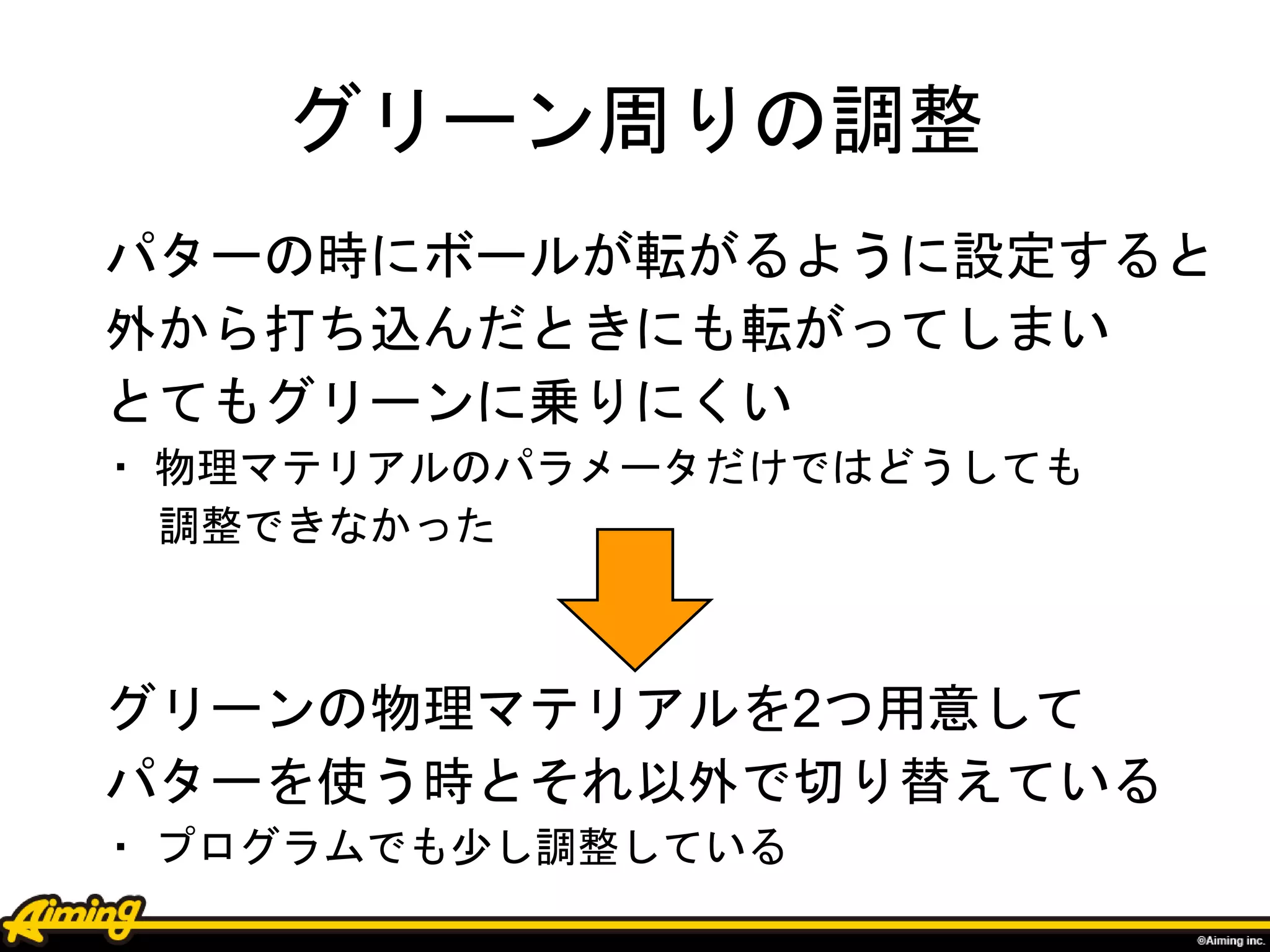グリーン周りの調整
パターの時にボールが転がるように設定すると
外から打ち込んだときにも転がってしまい
とてもグリーンに乗りにくい
・ 物理マテリアルのパラメータだけではどうしても
調整できなかった
グリーンの物理マテリアルを2つ用意して
パターを使う時とそれ以外で切り替えている
・ プログラムでも少し調整している
 