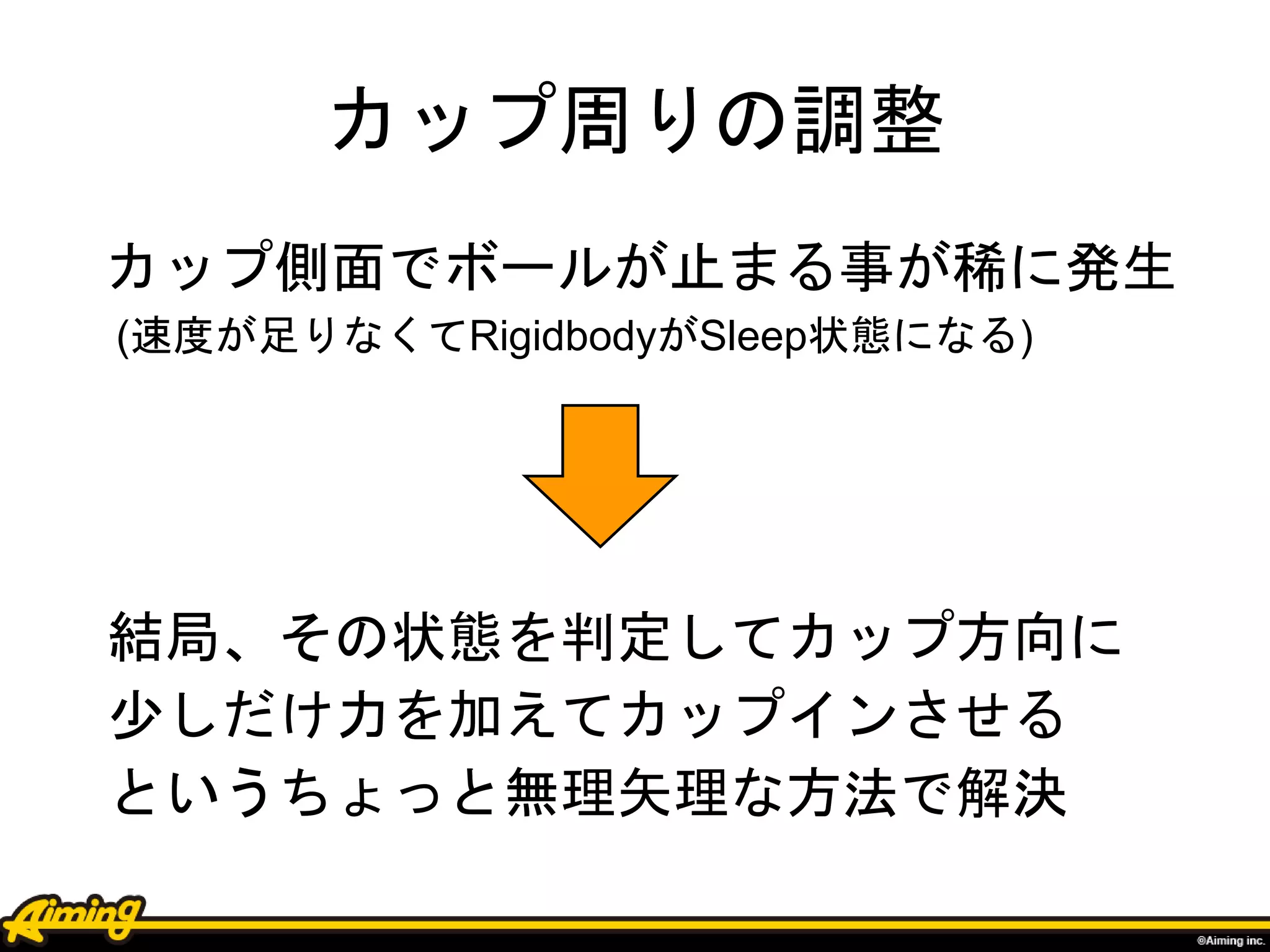 カップ周りの調整
カップ側面でボールが止まる事が稀に発生
(速度が足りなくてRigidbodyがSleep状態になる)
結局、その状態を判定してカップ方向に
少しだけ力を加えてカップインさせる
というちょっと無理矢理な方法で解決
 