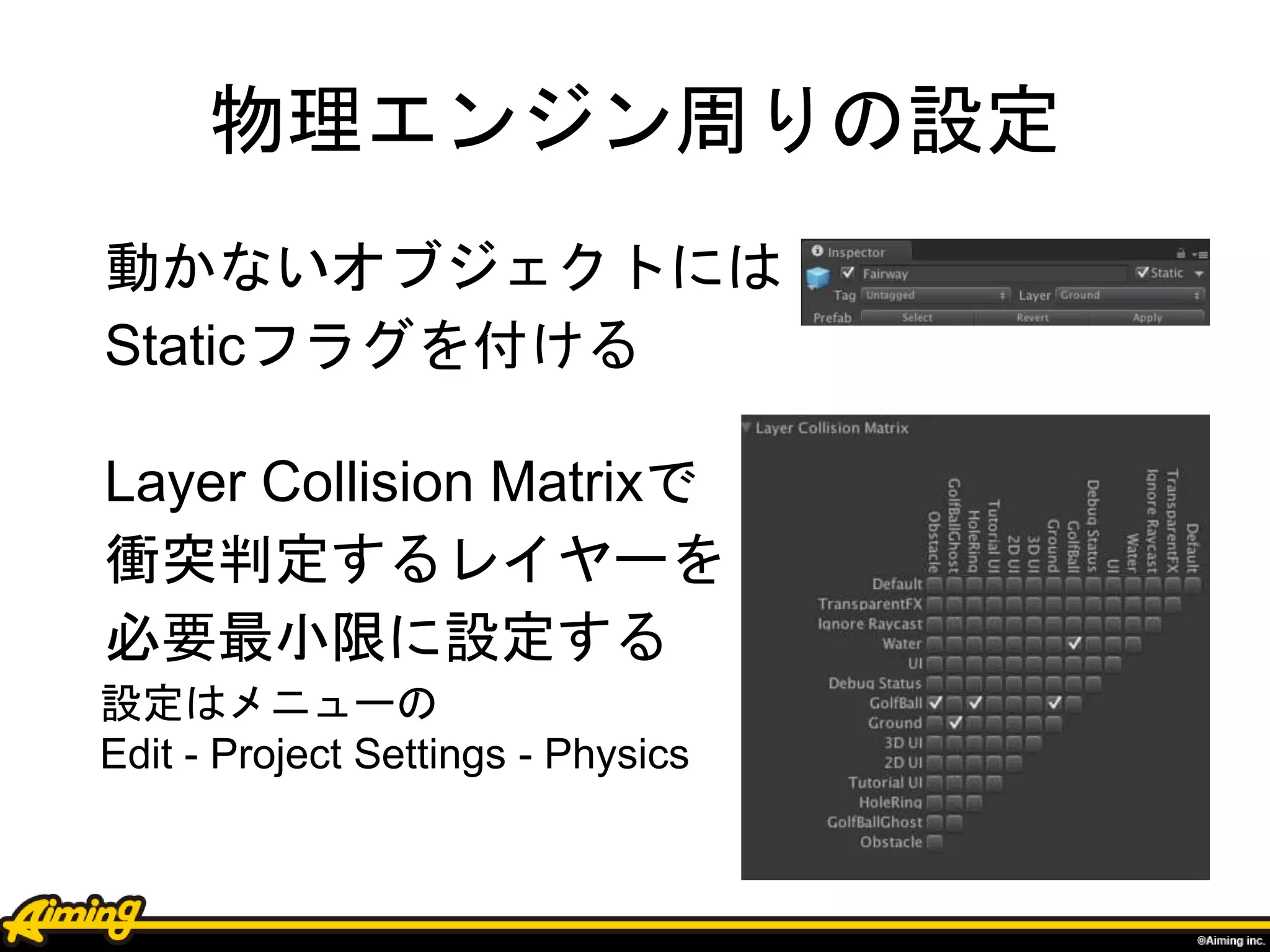 物理エンジン周りの設定
動かないオブジェクトには
Staticフラグを付ける
Layer Collision Matrixで
衝突判定するレイヤーを
必要最小限に設定する
設定はメニューの
Edit - Project Settings - Physics
 