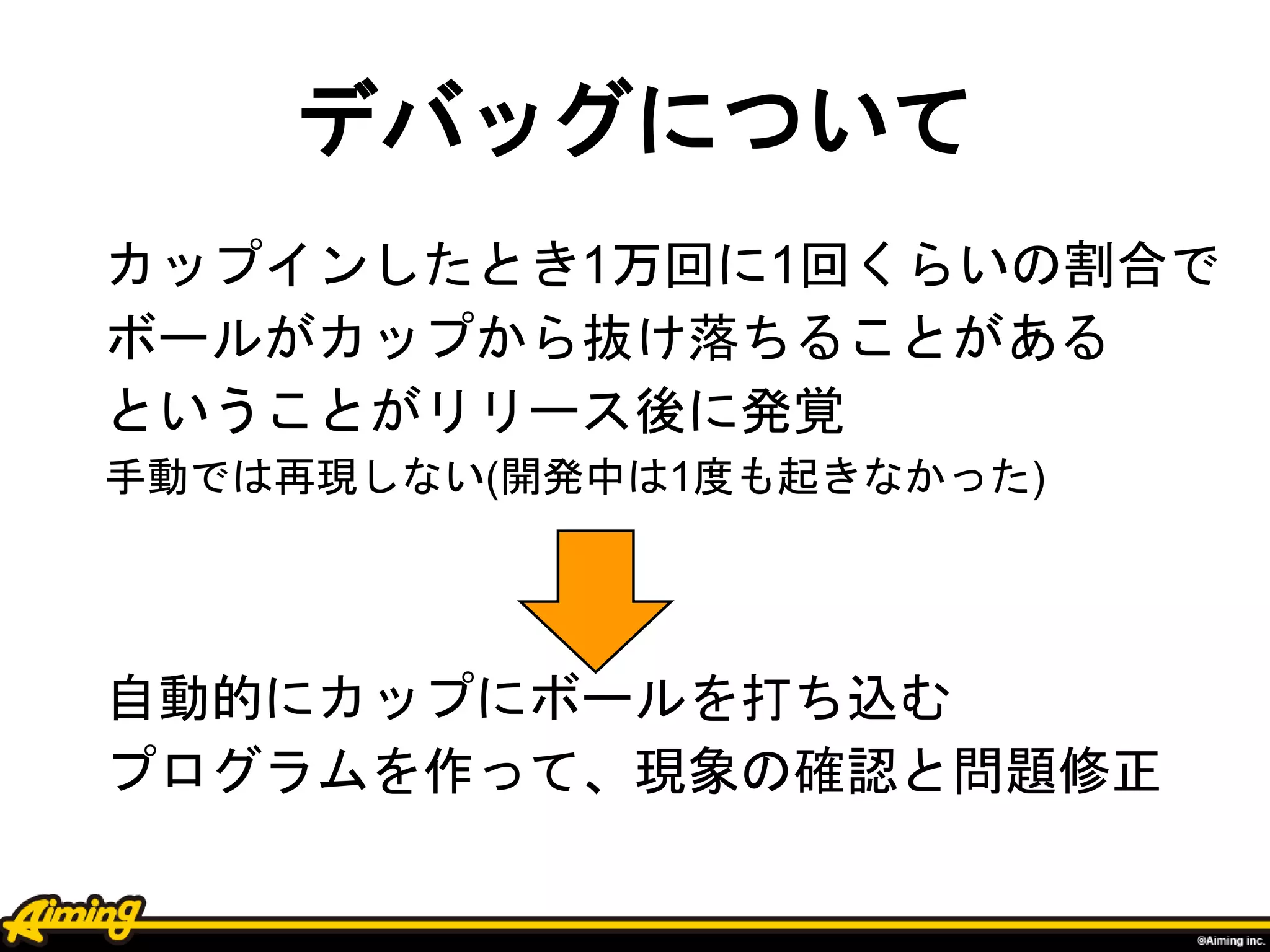 デバッグについて
カップインしたとき1万回に1回くらいの割合で
ボールがカップから抜け落ちることがある
ということがリリース後に発覚
手動では再現しない(開発中は1度も起きなかった)
自動的にカップにボールを打ち込む
プログラムを作って、現象の確認と問題修正
 