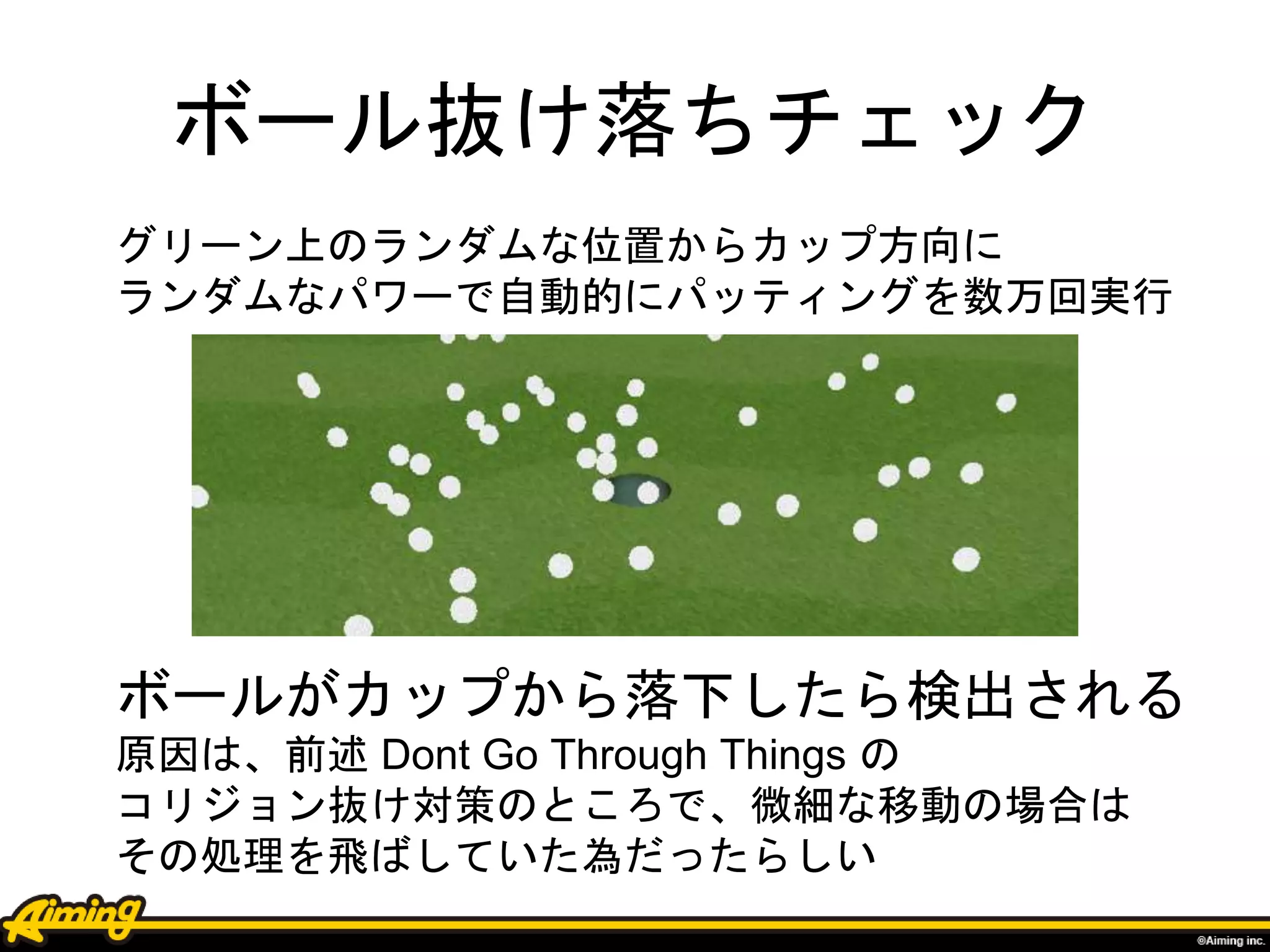 ボール抜け落ちチェック
ボールがカップから落下したら検出される
原因は、前述 Dont Go Through Things の
コリジョン抜け対策のところで、微細な移動の場合は
その処理を飛ばしていた為だったらしい
グリーン上のランダムな位置からカップ方向に
ランダムなパワーで自動的にパッティングを数万回実行
 