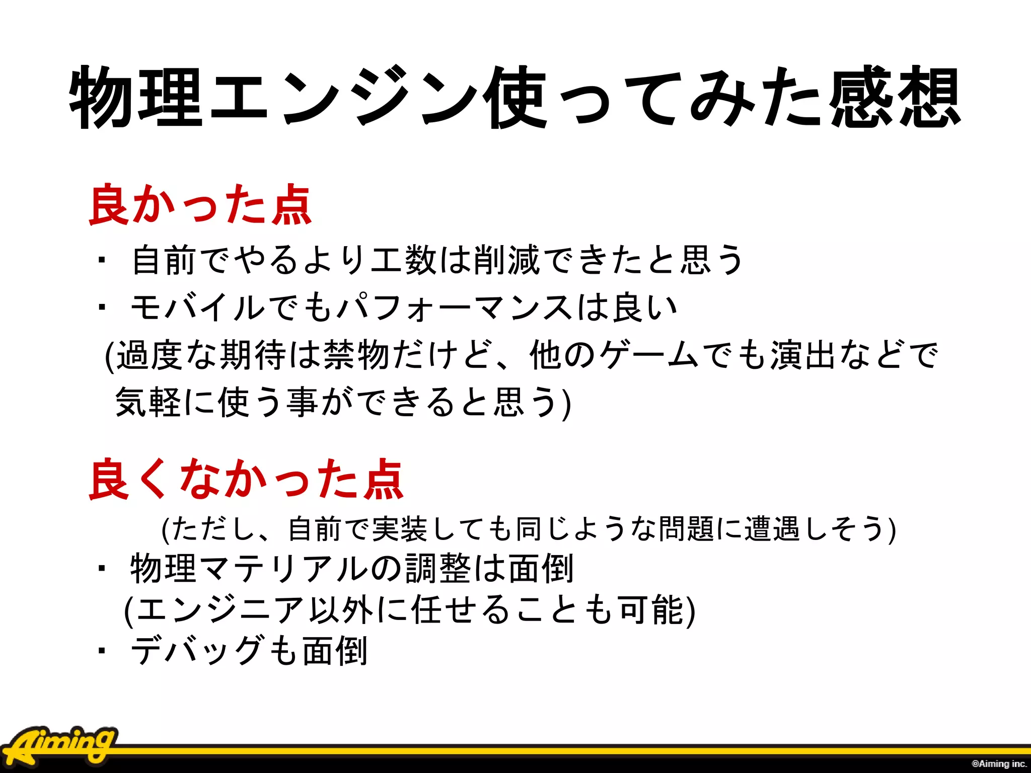 物理エンジン使ってみた感想
良かった点
・ 自前でやるより工数は削減できたと思う
・ モバイルでもパフォーマンスは良い
(過度な期待は禁物だけど、他のゲームでも演出などで
気軽に使う事ができると思う)
良くなかった点
(ただし、自前で実装しても同じような問題に遭遇しそう)
・ 物理マテリアルの調整は面倒
(エンジニア以外に任せることも可能)
・ デバッグも面倒
 