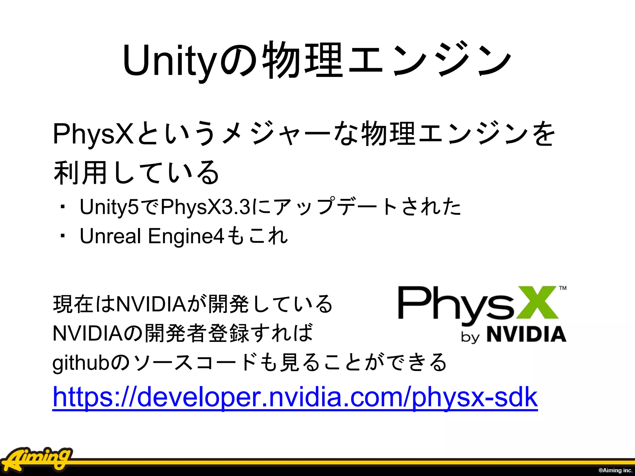 Unityの物理エンジン
PhysXというメジャーな物理エンジンを
利用している
・ Unity5でPhysX3.3にアップデートされた
・ Unreal Engine4もこれ
現在はNVIDIAが開発している
NVIDIAの開発者登録すれば
githubのソースコードも見ることができる
https://developer.nvidia.com/physx-sdk
 