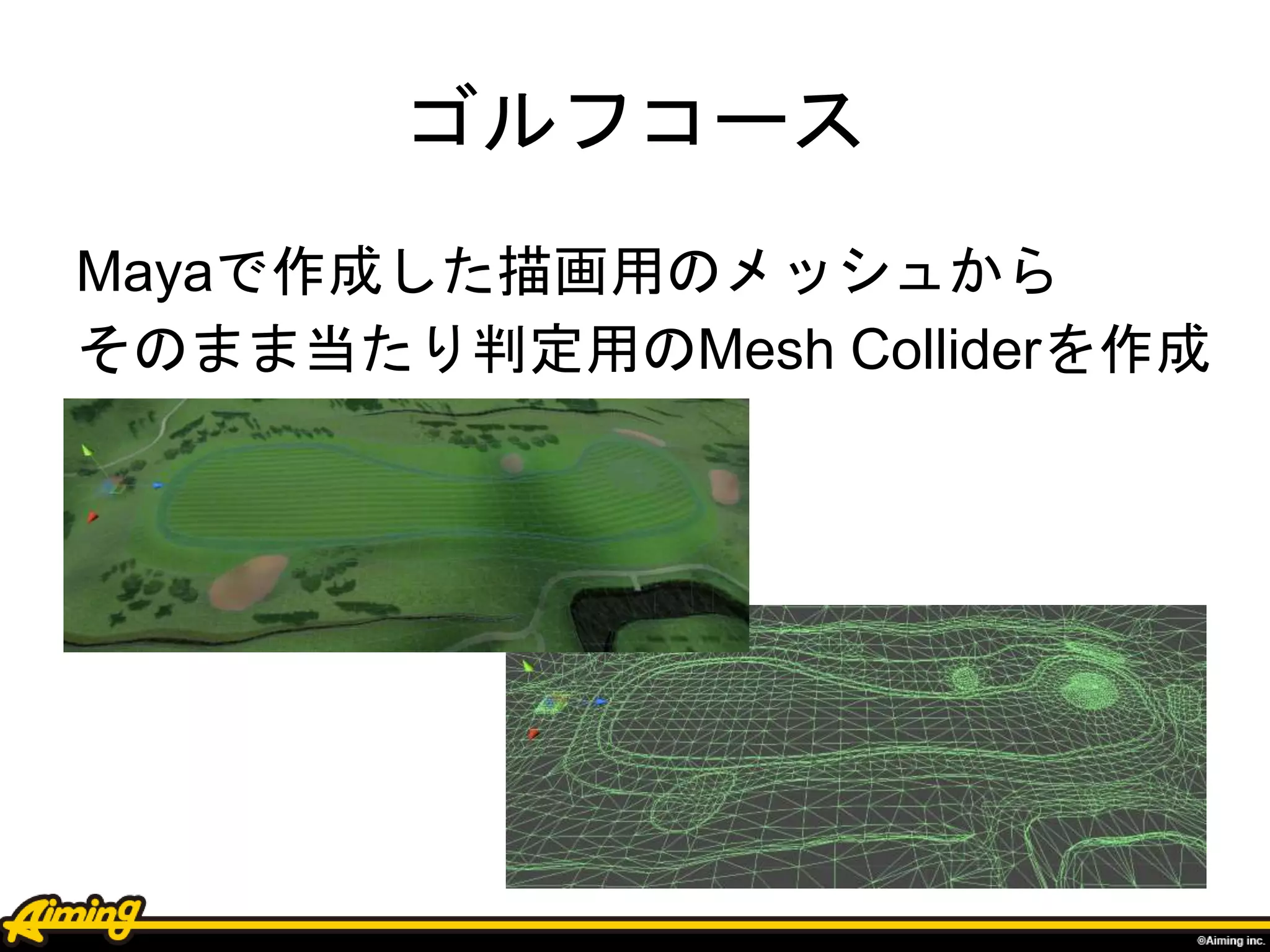 ゴルフコース
Mayaで作成した描画用のメッシュから
そのまま当たり判定用のMesh Colliderを作成
 