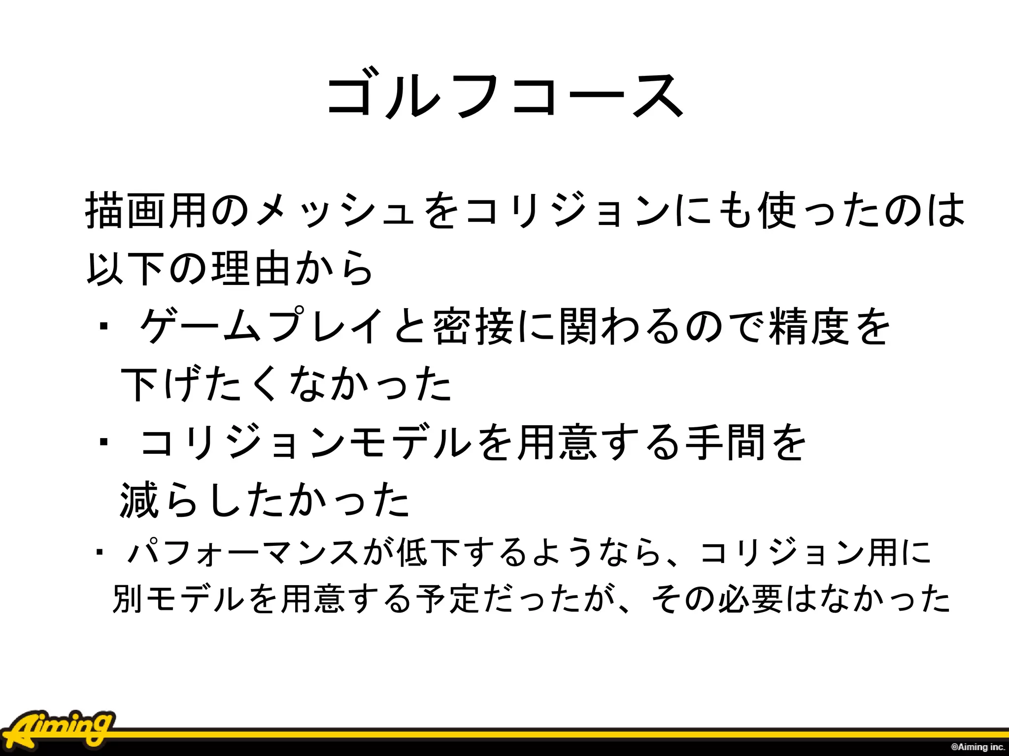 ゴルフコース
描画用のメッシュをコリジョンにも使ったのは
以下の理由から
・ ゲームプレイと密接に関わるので精度を
下げたくなかった
・ コリジョンモデルを用意する手間を
減らしたかった
・ パフォーマンスが低下するようなら、コリジョン用に
別モデルを用意する予定だったが、その必要はなかった
 