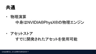 Unityを使うと、どんな事が出来るのか？
共通
・　物理演算
中身はNVIDIA®PhysX®の物理エンジン
・　アセットストア
すでに開発されたアセットを使用可能
12
 