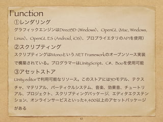 Function
①レンダリング
グラフィックエンジンはDirect3D (Windows)、OpenGL (Mac, Windows,
Linux)、OpenGL ES (Android, iOS)、プロプライエタリのAPIを使用）
②スクリプティング
スクリプティングはMonoという.NET Frameworkのオープンソース実装
で構築されている。プログラマーはUnityScript、C#、Booを使用可能
③アセットストア
Unity editorで利用可能なリソース。このストアには3Dモデル、テクス
チャ、マテリアル、パーティクルシステム、音楽、効果音、チュートリ
アル、プロジェクト、スクリプティングパッケージ、エディタエクステン
ション、オンラインサービスといった4,400以上のアセットパッケージ
がある
!
10
 