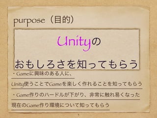 purpose（目的）
       Unityの
おもしろさを知ってもらう
・Gameに興味のある人に、
Unity使うことでGameを楽しく作れることを知ってもらう
3
・Game作りのハードルが下がり、非常に触れ易くなった
現在のGame作り環境について知ってもらう
 