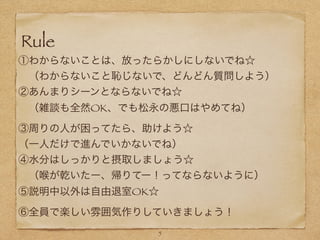 Rule
①わからないことは、放ったらかしにしないでね☆
 （わからないこと恥じないで、どんどん質問しよう）
②あんまりシーンとならないでね☆
 （雑談も全然OK、でも松永の悪口はやめてね）
③周りの人が困ってたら、助けよう☆
（一人だけで進んでいかないでね）
④水分はしっかりと摂取しましょう☆
 （喉が乾いたー、帰りてー！ってならないように）
⑤説明中以外は自由退室OK☆
⑥全員で楽しい雰囲気作りしていきましょう！
! 5
 