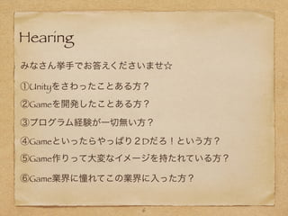 Hearing
6
みなさん挙手でお答えくださいませ☆
①Unityをさわったことある方？
②Gameを開発したことある方？
③プログラム経験が一切無い方？
④Gameといったらやっぱり２Dだろ！という方？
⑤Game作りって大変なイメージを持たれている方？
⑥Game業界に憧れてこの業界に入った方？
 