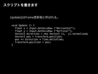 スクリプトを書きます
void Update () {
float x = Input.GetAxisRaw ("Horizontal");
float y = Input.GetAxisRaw ("Vertical");
Vector2 direction = new Vector2 (x, y).normalized;
Vector2 pos = transform.position;
pos += direction * Time.deltaTime;
transform.position = pos;
}
Update()はframe更新毎に呼ばれる。
 