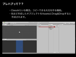 プレハブって？？
・Classみたいな概念。コピーできる大元を作る機能。
・先ほど作成したオブジェクトをAssetsにDrag&Dropすると
作成されます。
 