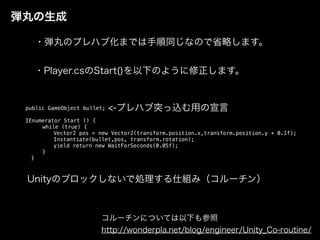 弾丸の生成
・弾丸のプレハブ化までは手順同じなので省略します。
public GameObject bullet;
IEnumerator Start () {
while (true) {
Vector2 pos = new Vector2(transform.position.x,transform.position.y + 0.1f);
Instantiate(bullet,pos, transform.rotation);
yield return new WaitForSeconds(0.05f);
}
}
コルーチンについては以下も参照
http://wonderpla.net/blog/engineer/Unity_Co-routine/
・Player.csのStart()を以下のように修正します。
<-プレハブ突っ込む用の宣言
Unityのブロックしないで処理する仕組み（コルーチン）
 