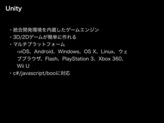 Unity
・統合開発環境を内蔵したゲームエンジン
・3D/2Dゲームが簡単に作れる
・マルチプラットフォーム
->iOS、Android、Windows、OS X、Linux、ウェ
ブブラウザ、Flash、PlayStation 3、Xbox 360、
Wii U
・c#/javascript/booに対応
 