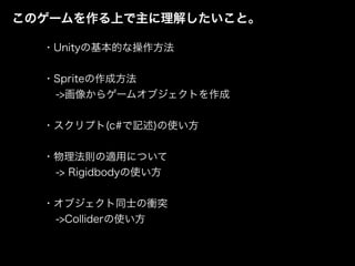 このゲームを作る上で主に理解したいこと。
・Unityの基本的な操作方法
・Spriteの作成方法
->画像からゲームオブジェクトを作成
・スクリプト(c#で記述)の使い方
・物理法則の適用について
-> Rigidbodyの使い方
・オブジェクト同士の衝突
->Colliderの使い方
 