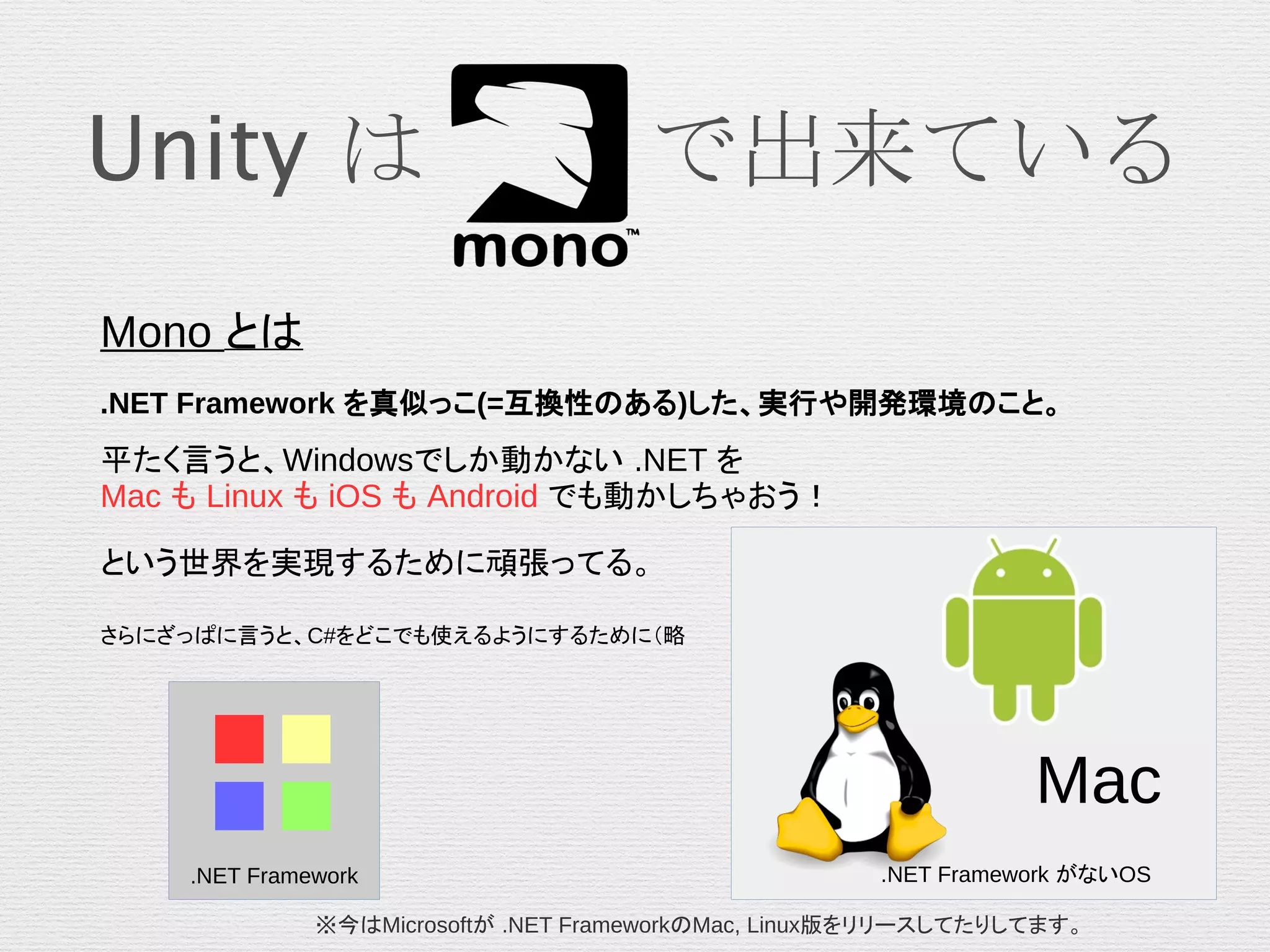 Unity は 　　で出来ている
Mono とは
.NET Framework を真似っこ(=互換性のある)した、実行や開発環境のこと。
平たく言うと、Windowsでしか動かない .NET を
Mac も Linux も iOS も Android でも動かしちゃおう！
という世界を実現するために頑張ってる。
さらにざっぱに言うと、C#をどこでも使えるようにするために（略
Mac
■■
■■
.NET Framework .NET Framework がないOS
※今はMicrosoftが .NET FrameworkのMac, Linux版をリリースしてたりしてます。
 