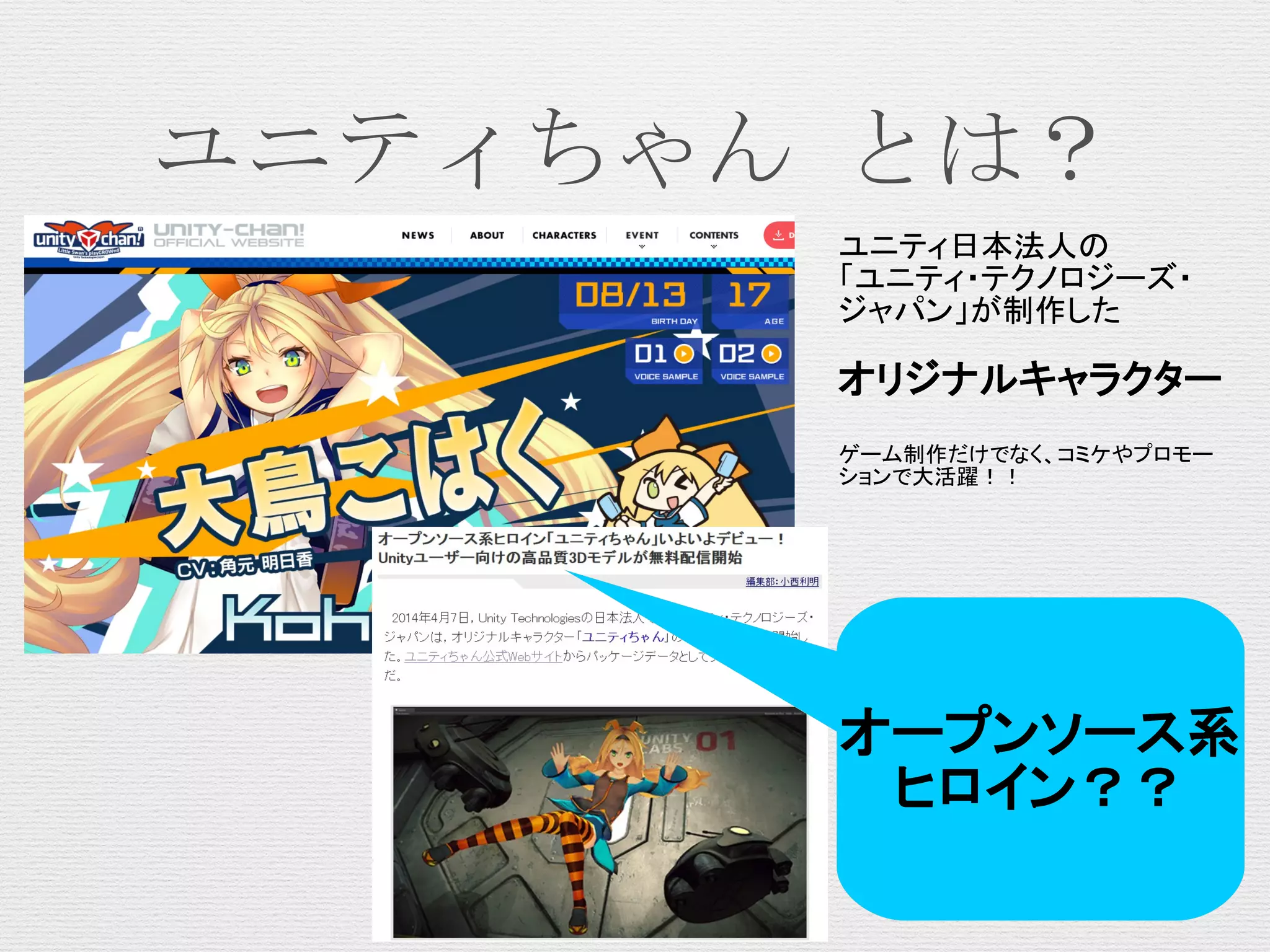 ユニティちゃん とは？
ユニティ日本法人の
「ユニティ・テクノロジーズ・
ジャパン」が制作した
オリジナルキャラクター
ゲーム制作だけでなく、コミケやプロモー
ションで大活躍！！
オープンソース系
ヒロイン？？
 