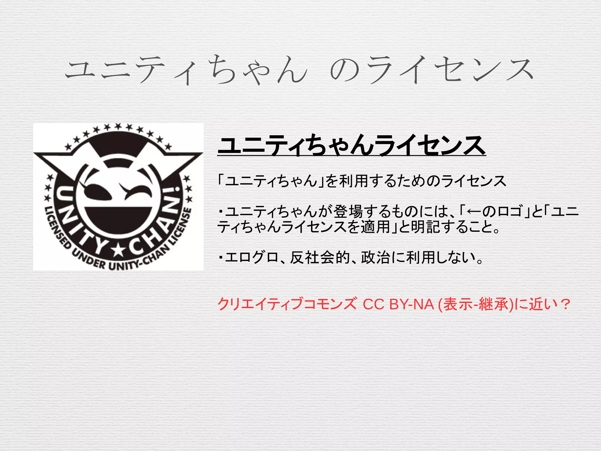 ユニティちゃん のライセンス
ユニティちゃんライセンス
「ユニティちゃん」を利用するためのライセンス
・ユニティちゃんが登場するものには、「←のロゴ」と「ユニ
ティちゃんライセンスを適用」と明記すること。
・エログロ、反社会的、政治に利用しない。
クリエイティブコモンズ CC BY-NA (表示-継承)に近い？
 
