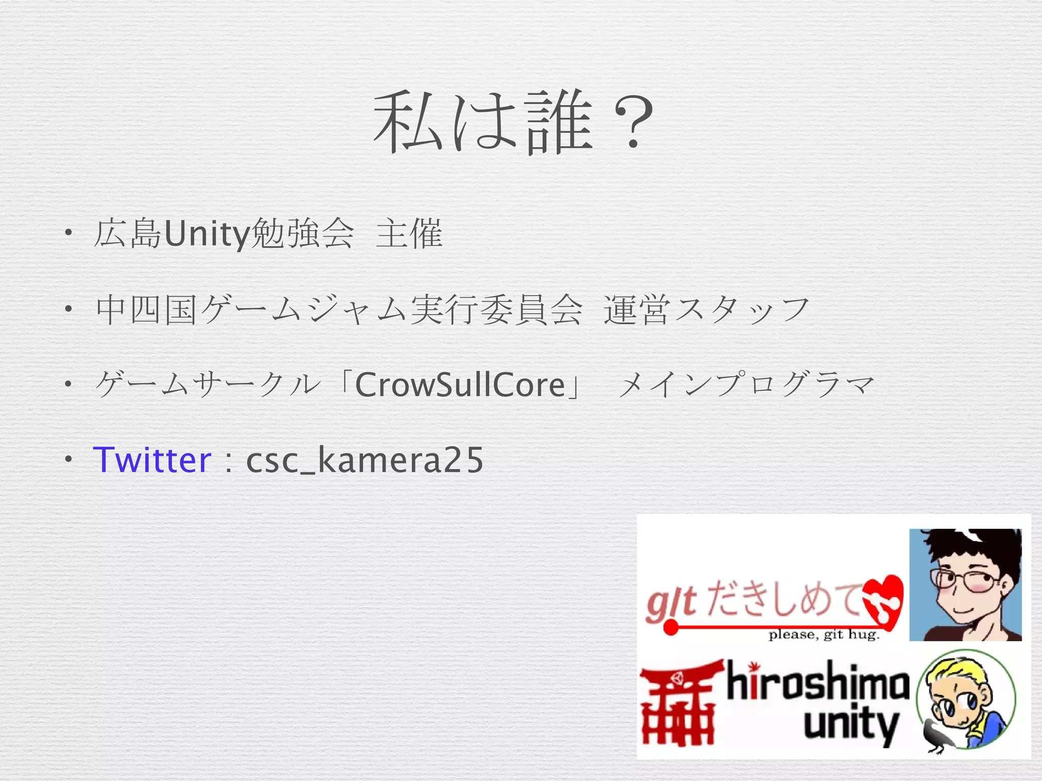私は誰？
• 広島Unity勉強会 主催
• 中四国ゲームジャム実行委員会 運営スタッフ
• ゲームサークル「CrowSullCore」 メインプログラマ
• Twitter : csc_kamera25
 