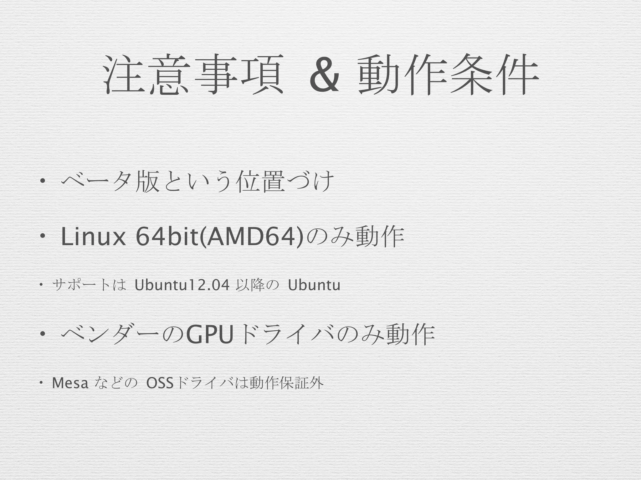 注意事項 & 動作条件
• ベータ版という位置づけ
• Linux 64bit(AMD64)のみ動作
• サポートは Ubuntu12.04 以降の Ubuntu
• ベンダーのGPUドライバのみ動作
• Mesa などの OSSドライバは動作保証外
 