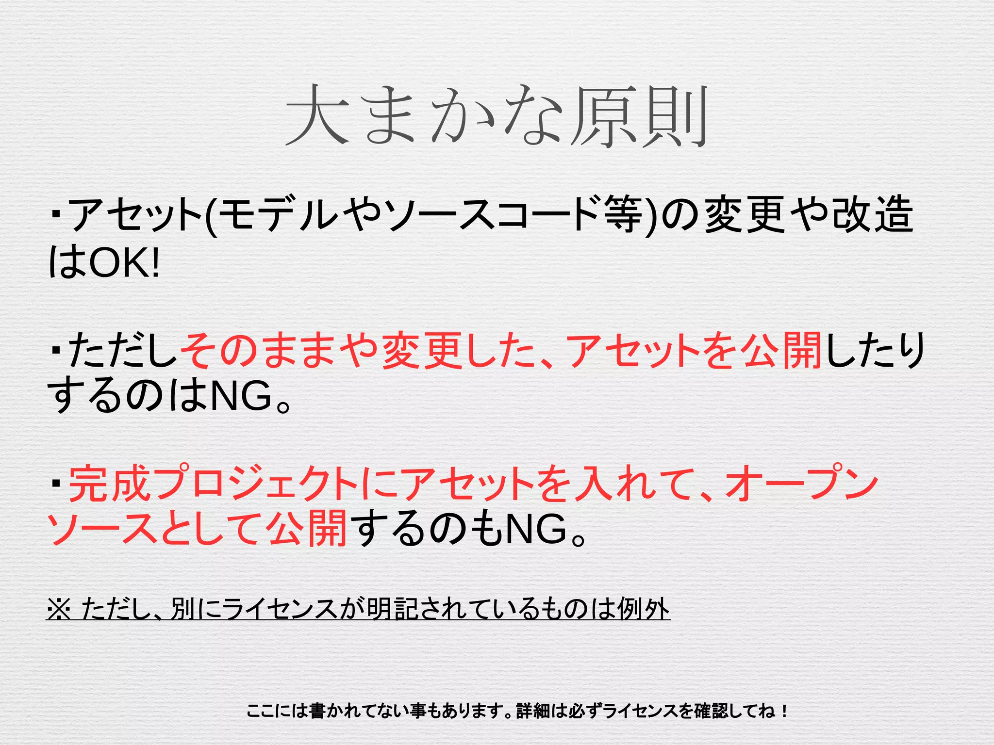 大まかな原則
ここには書かれてない事もあります。詳細は必ずライセンスを確認してね！
・アセット(モデルやソースコード等)の変更や改造
はOK!
・ただしそのままや変更した、アセットを公開したり
するのはNG。
・完成プロジェクトにアセットを入れて、オープン
ソースとして公開するのもNG。
※ ただし、別にライセンスが明記されているものは例外
 