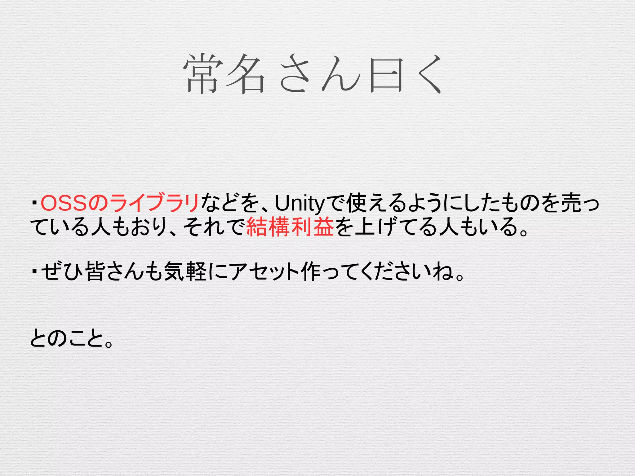 常名さん曰く
・OSSのライブラリなどを、Unityで使えるようにしたものを売っ
ている人もおり、それで結構利益を上げてる人もいる。
・ぜひ皆さんも気軽にアセット作ってくださいね。
とのこと。
 