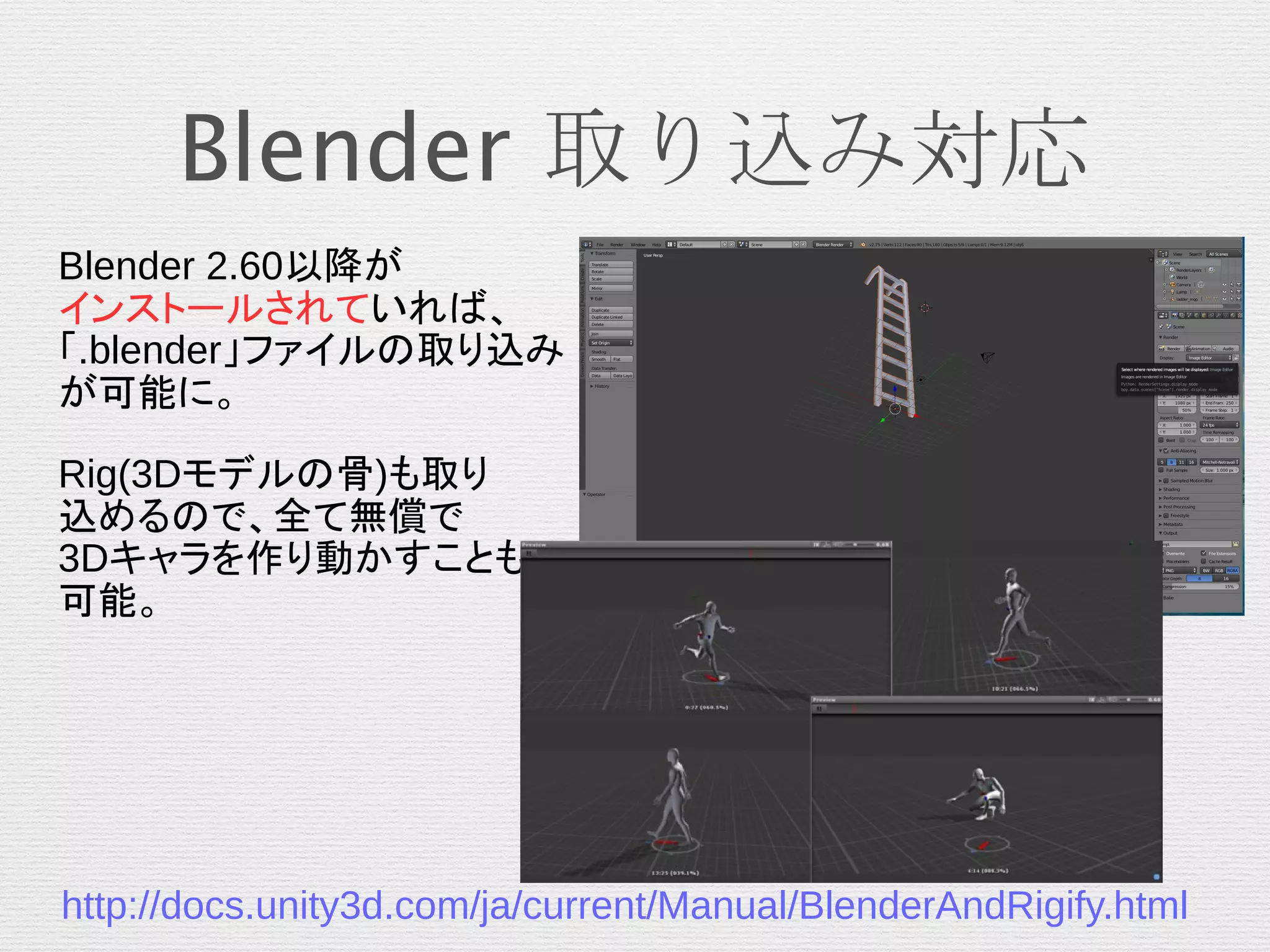 Blender 取り込み対応
Blender 2.60以降が
インストールされていれば、
「.blender」ファイルの取り込み
が可能に。
Rig(3Dモデルの骨)も取り
込めるので、全て無償で
3Dキャラを作り動かすことも
可能。
http://docs.unity3d.com/ja/current/Manual/BlenderAndRigify.html
 