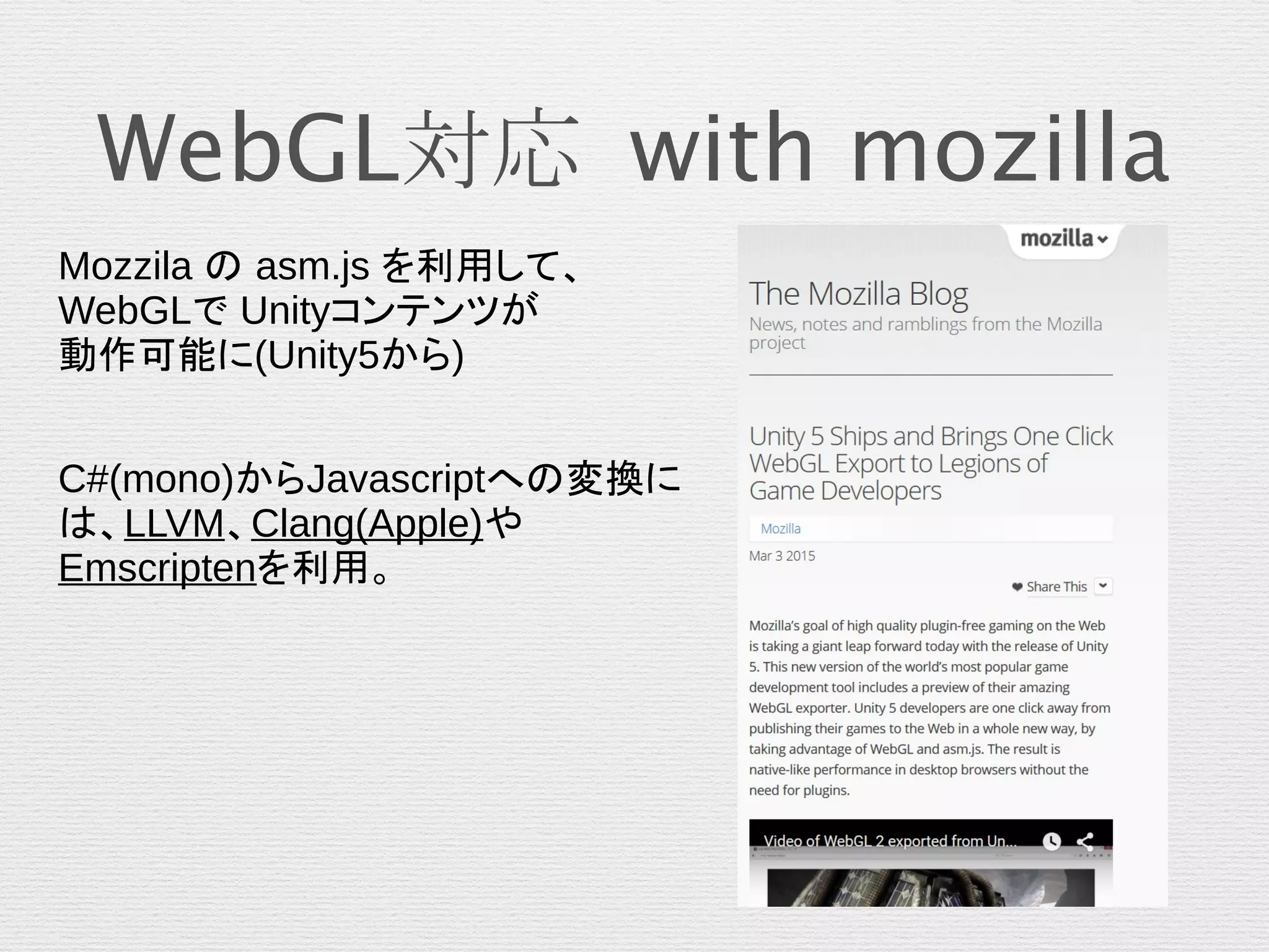 WebGL対応 with mozilla
Mozzila の asm.js を利用して、
WebGLで Unityコンテンツが
動作可能に(Unity5から)
C#(mono)からJavascriptへの変換に
は、LLVM、Clang(Apple)や
Emscriptenを利用。
 