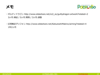 Confidential© POKELABO, INC.
メモ
・ギルティドラゴン http://www.slideshare.net/cc2_ss/guiltydragon-artwork?related=2
3ヶ月:検証 / 5ヶ月:開発 / 3ヶ月:調整
・幻塔戦記グリフォン http://www.slideshare.net/KatsutoshiMakino/aiming?related=4
1年2ヶ月
102015/9/29
 