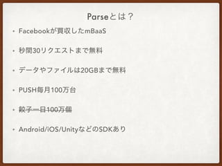 Parseとは？
• Facebookが買収したmBaaS
• 秒間30リクエストまで無料
• データやファイルは20GBまで無料
• PUSH毎月100万台
• 餃子一日100万個
• Android/iOS/UnityなどのSDKあり
 