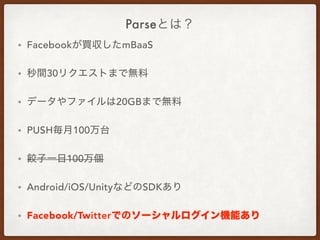 Parseとは？
• Facebookが買収したmBaaS
• 秒間30リクエストまで無料
• データやファイルは20GBまで無料
• PUSH毎月100万台
• 餃子一日100万個
• Android/iOS/UnityなどのSDKあり
• Facebook/Twitterでのソーシャルログイン機能あり
 