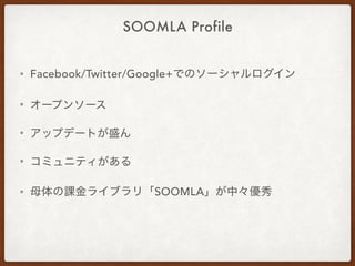SOOMLA Profile
• Facebook/Twitter/Google+でのソーシャルログイン
• オープンソース
• アップデートが盛ん
• コミュニティがある
• 母体の課金ライブラリ「SOOMLA」が中々優秀
 