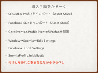 導入手順をかるーく
• SOOMLA Profileをインポート（Asset Store）
• Facebook SDKをインポート（Asset Store）
• CoreEventsとProfileEventsのPrefabを配置
• Window→Soomla→Edit Settings
• Facebook→Edit Settings
• SoomlaProfile.Initialize();
• 何はともあれこちらを見ながらやるべし
 