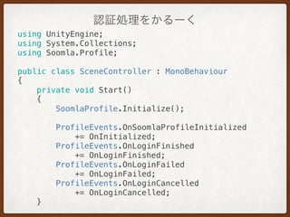 認証処理をかるーく
using UnityEngine; 
using System.Collections; 
using Soomla.Profile; 
 
public class SceneController : MonoBehaviour 
{ 
private void Start() 
{ 
SoomlaProfile.Initialize(); 
 
ProfileEvents.OnSoomlaProfileInitialized
+= OnInitialized; 
ProfileEvents.OnLoginFinished
+= OnLoginFinished; 
ProfileEvents.OnLoginFailed
+= OnLoginFailed; 
ProfileEvents.OnLoginCancelled
+= OnLoginCancelled; 
} 
 
 