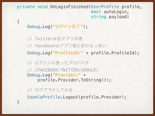 private void OnLoginFinished(UserProfile profile,
bool autoLogin,
string payload) 
{ 
Debug.Log(“ログイン完了”);
// Twitterは全アプリ共通
// Facebookはアプリ毎に変わるっぽい 
Debug.Log("ProfileID:" + profile.ProfileId);
// ログインに使ったプロバイダ
// (FACEBOOK/TWITTER/GOOGLE)
Debug.Log("Provider:" +
profile.Provider.ToString()); 
// ログアウトしてみる 
SoomlaProfile.Logout(profile.Provider); 
}
 