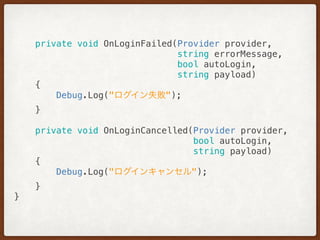 private void OnLoginFailed(Provider provider,
string errorMessage,
bool autoLogin,
string payload) 
{ 
Debug.Log("ログイン失敗"); 
} 
 
private void OnLoginCancelled(Provider provider,
bool autoLogin,
string payload) 
{ 
Debug.Log("ログインキャンセル"); 
} 
}
 