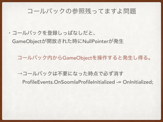 コールバックの参照残ってますよ問題
・コールバックを登録しっぱなしだと、
 GameObjectが開放された時にNullPointerが発生
  コールバック内からGameObjectを操作すると発生し得る。
  →コールバックは不要になった時点で必ず消す
   ProfileEvents.OnSoomlaProfileInitialized -= OnInitialized;
 