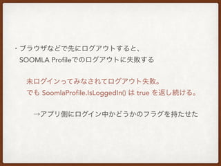 ・ブラウザなどで先にログアウトすると、
 SOOMLA Profileでのログアウトに失敗する
  未ログインってみなされてログアウト失敗。
  でも SoomlaProfile.IsLoggedIn() は true を返し続ける。
   →アプリ側にログイン中かどうかのフラグを持たせた
 