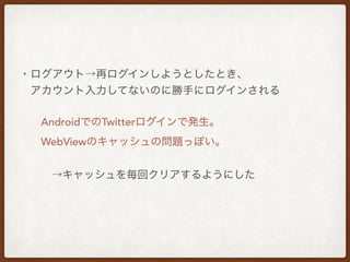 ・ログアウト→再ログインしようとしたとき、
 アカウント入力してないのに勝手にログインされる
  AndroidでのTwitterログインで発生。
  WebViewのキャッシュの問題っぽい。
   →キャッシュを毎回クリアするようにした
 
