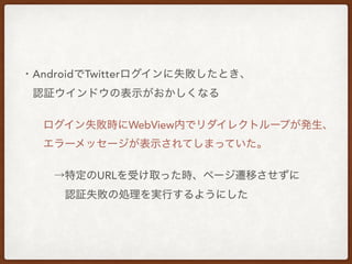 ・AndroidでTwitterログインに失敗したとき、
 認証ウインドウの表示がおかしくなる
  ログイン失敗時にWebView内でリダイレクトループが発生、
  エラーメッセージが表示されてしまっていた。
   →特定のURLを受け取った時、ページ遷移させずに
    認証失敗の処理を実行するようにした
 
