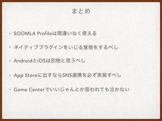 まとめ
• SOOMLA Profileは間違いなく使える
• ネイティブプラグインをいじる覚悟をするべし
• AndroidとiOSは別物と思うべし
• App Storeに出すならSNS連携を必ず実装すべし
• Game Centerでいいじゃんとか言われても泣かない
 