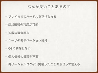なんか良いことあるの？
• プレイまでのハードルを下げられる
• SNS情報の利用が可能
• 拡散の機会増加
• ユーザのモチベーション維持
• OSに依存しない
• 個人情報の管理が不要
• 俺ソーシャルログイン実装したことあるぜって言える
 