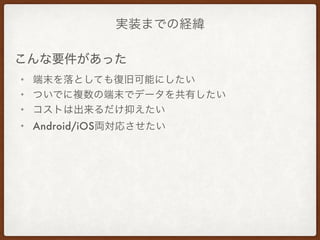実装までの経緯
• 端末を落としても復旧可能にしたい
• ついでに複数の端末でデータを共有したい
• コストは出来るだけ抑えたい
• Android/iOS両対応させたい
こんな要件があった
 
