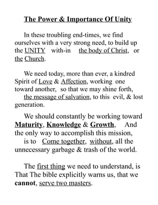 The Power & Importance Of Unity
In these troubling end-times, we find
ourselves with a very strong need, to build up
the UNITY with-in the body of Christ, or
the Church.
We need today, more than ever, a kindred
Spirit of Love & Affection, working one
toward another, so that we may shine forth,
the message of salvation, to this evil, & lost
generation.
We should constantly be working toward
Maturity, Knowledge & Growth, And
the only way to accomplish this mission,
is to Come together, without, all the
unnecessary garbage & trash of the world.
The first thing we need to understand, is
That The bible explicitly warns us, that we
cannot, serve two masters.
 
