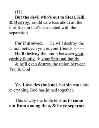 (11)
But the devil who's out to Steal, Kill,
& Destroy, could care less about all the
hurt & pain that's associated with the
separation.
For if allowed, He will destroy the
Union between you & your friends -------
He'll destroy the union between your
earthly family, & your Spiritual family
& he'll even destroy the union between
You & God
Yes Love ties the knot, but sin can untie
everything God has joined together.
This is why the bible tells us to come
out from among then, & be ye separate.
 